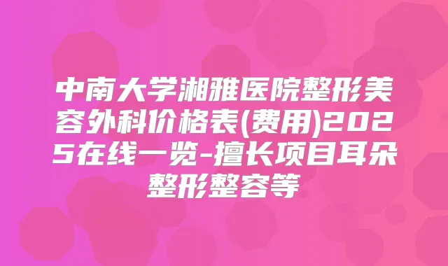 中南大学湘雅医院整形美容外科价格表(费用)2025在线一览-擅长项目耳朵整形整容等
