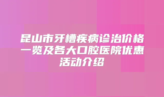 昆山市牙槽疾病诊治价格一览及各大口腔医院优惠活动介绍