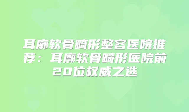 耳廓软骨畸形整容医院推荐：耳廓软骨畸形医院前20位之选