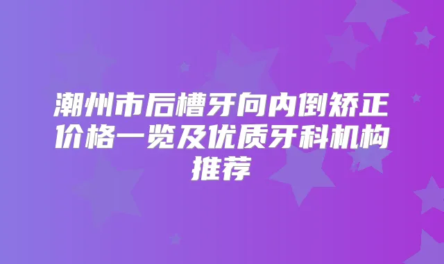潮州市后槽牙向内倒矫正价格一览及优质牙科机构推荐