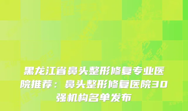 黑龙江省鼻头整形修复专业医院推荐：鼻头整形修复医院30强机构名单发布