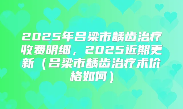2025年吕梁市龋齿收费明细,2025近期更新(吕梁市龋齿术价格如何)