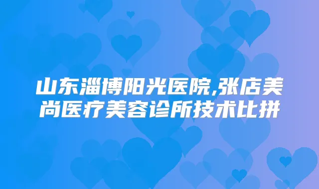 山东淄博阳光医院,张店美尚医疗美容诊所技术比拼