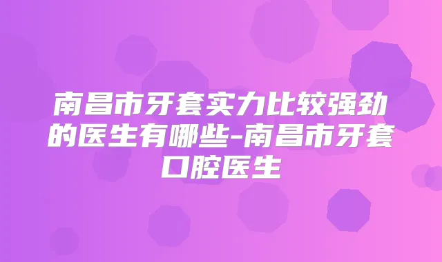 南昌市牙套实力比较强劲的医生有哪些-南昌市牙套口腔医生