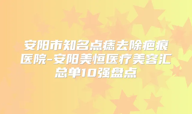 安阳市知名点痣去除疤痕医院-安阳美恒医疗美容汇总单10强盘点
