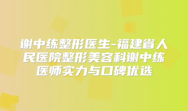谢中练整形医生-福建省人民医院整形美容科谢中练医师实力与口碑优选