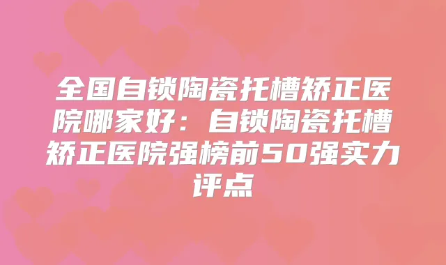 全国自锁陶瓷托槽矫正医院哪家好:自锁陶瓷托槽矫正医院强榜前50强实力评点