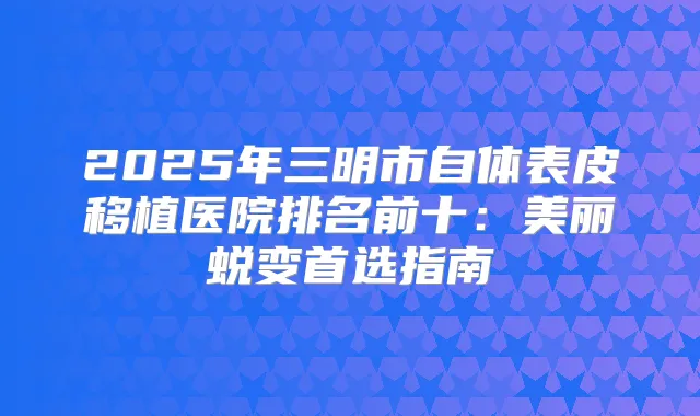 2025年三明市自体表皮移植医院排名前十：美丽蜕变首选指南