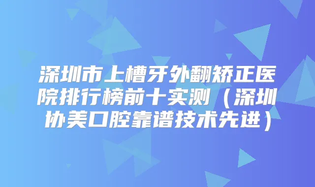 深圳市上槽牙外翻矫正医院排行榜前十实测(深圳协美口腔靠谱技术先进)