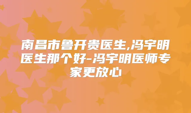南昌市鲁开贵医生,冯宇明医生那个好-冯宇明医师专家更放心