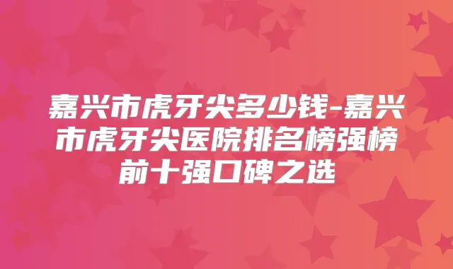 嘉兴市虎牙尖多少钱-嘉兴市虎牙尖医院排名榜强榜前十强口碑之选