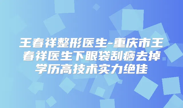 王春祥整形医生-重庆市王春祥医生下眼袋刮痧去掉学历高技术实力