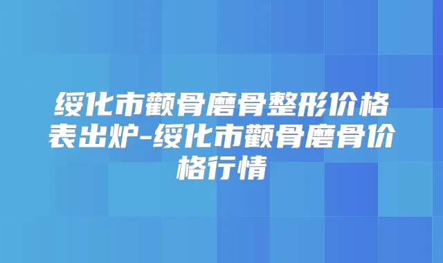 绥化市颧骨磨骨整形价格表出炉-绥化市颧骨磨骨价格行情