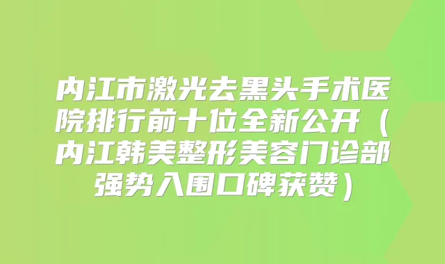 内江市激光去黑头手术医院排行前十位全新公开（内江韩美整形美容门诊部强势入围口碑获赞）