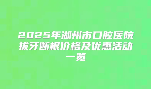 2025年湖州市口腔医院拔牙断根价格及优惠活动一览