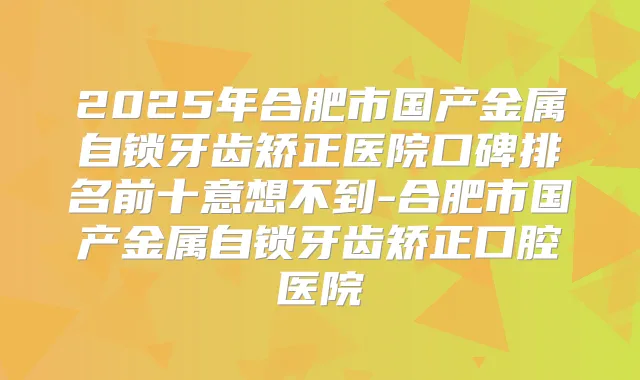 2025年合肥市国产金属自锁牙齿矫正医院口碑排名前十意想不到-合肥市国产金属自锁牙齿矫正口腔医院