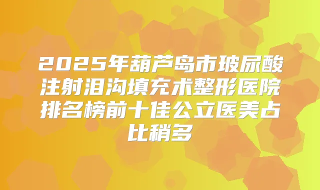 2025年葫芦岛市玻尿酸注射泪沟填充术整形医院排名榜前十佳公立医美占比稍多