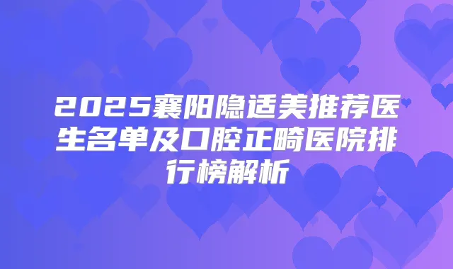 2025襄阳隐适美推荐医生名单及口腔正畸医院排行榜解析