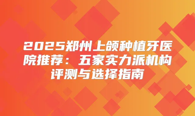 2025郑州上颌种植牙医院推荐:五家实力派机构评测与选择指南