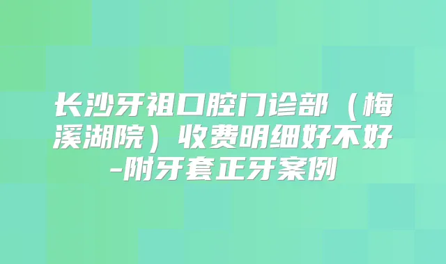 长沙牙祖口腔门诊部（梅溪湖院）收费明细好不好-附牙套正牙案例