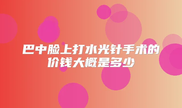巴中脸上打水光针手术的价钱大概是多少