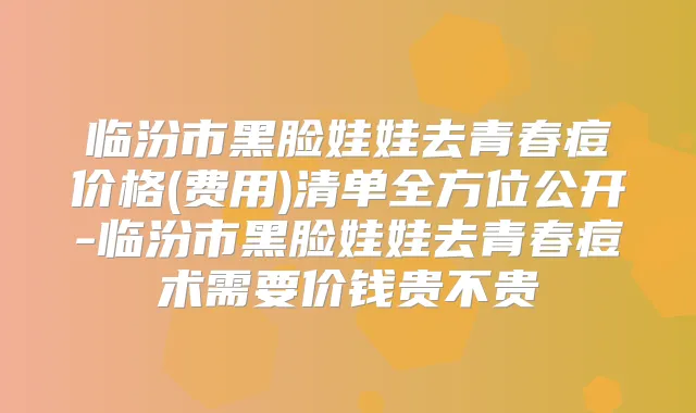 临汾市黑脸娃娃去青春痘价格(费用)清单全方位公开-临汾市黑脸娃娃去青春痘术需要价钱贵不贵