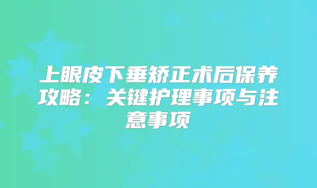 上眼皮下垂矫正术后保养攻略：关键护理事项与注意事项