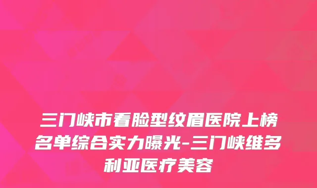 三门峡市看脸型纹眉医院上榜名单综合实力曝光-三门峡维多利亚医疗美容