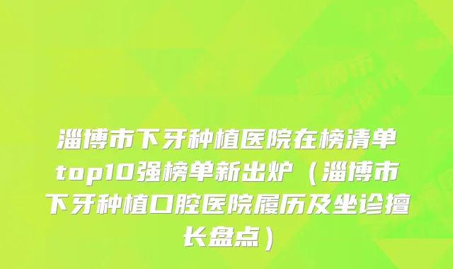 淄博市下牙种植医院在榜清单top10强榜单新出炉（淄博市下牙种植口腔医院履历及坐诊擅长盘点）