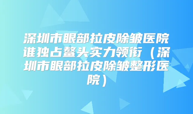 深圳市眼部拉皮除皱医院谁独占鳌头实力领衔（深圳市眼部拉皮除皱整形医院）