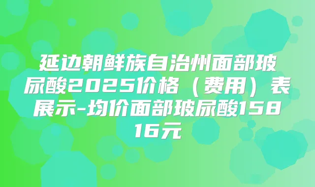 延边朝鲜族自治州面部玻尿酸2025价格(费用)表展示-均价面部玻尿酸15816元