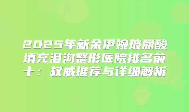 2025年新余伊婉玻尿酸填充泪沟整形医院排名前十：推荐与详细解析