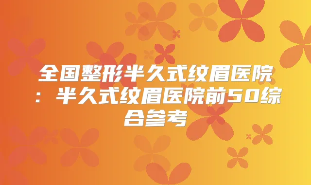 全国整形半久式纹眉医院:半久式纹眉医院前50综合参考