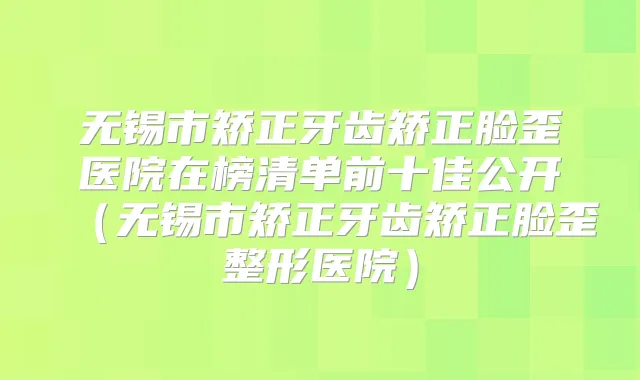 无锡市矫正牙齿矫正脸歪医院在榜清单前十佳公开(无锡市矫正牙齿矫正脸歪整形医院)