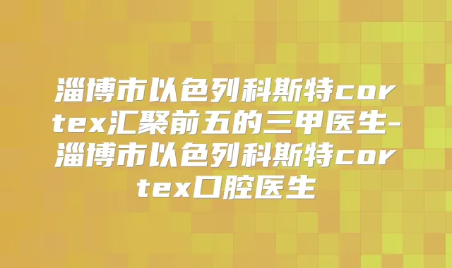 淄博市以色列科斯特cortex汇聚前五的三甲医生-淄博市以色列科斯特cortex口腔医生