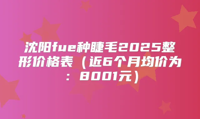 沈阳fue种睫毛2025整形价格表（近6个月均价为：8001元）