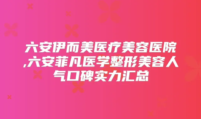 六安伊而美医疗美容医院,六安菲凡医学整形美容人气口碑实力汇总