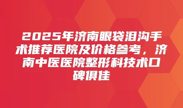 2025年济南眼袋泪沟手术推荐医院及价格参考，济南中医医院整形科技术口碑俱佳