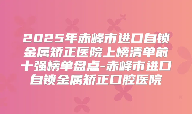 2025年赤峰市进口自锁金属矫正医院上榜清单前十强榜单盘点-赤峰市进口自锁金属矫正口腔医院