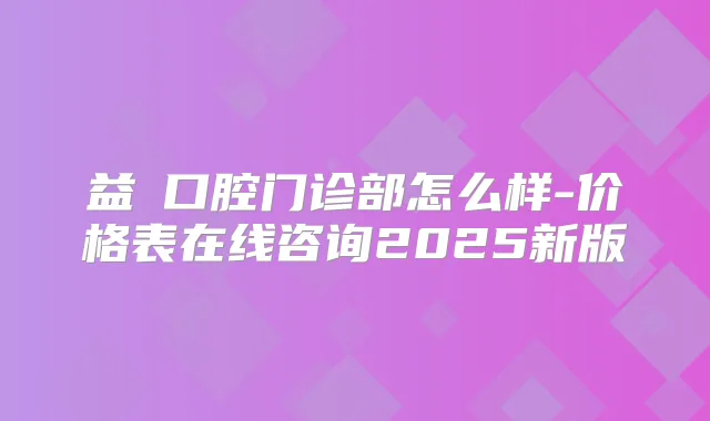 益珺口腔门诊部怎么样-价格表在线咨询2025新版