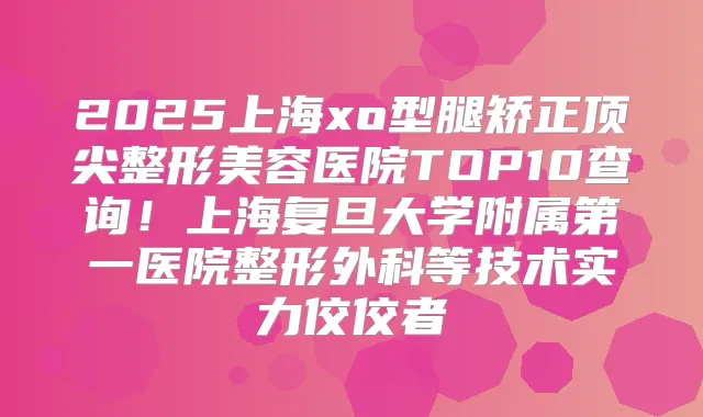 2025上海xo型腿矫正整形美容医院TOP10查询!上海复旦大学附属第一医院整形外科等技术实力佼佼者