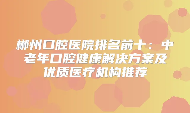 郴州口腔医院排名前十：中老年口腔健康解决方案及优质医疗机构推荐