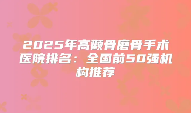2025年高颧骨磨骨手术医院排名：全国前50强机构推荐