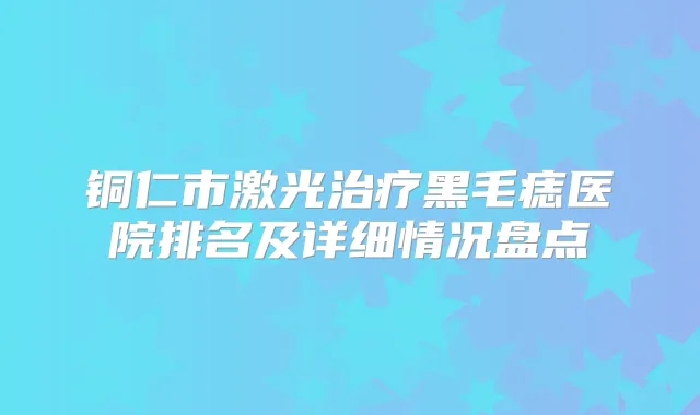 铜仁市激光黑毛痣医院排名及详细情况盘点