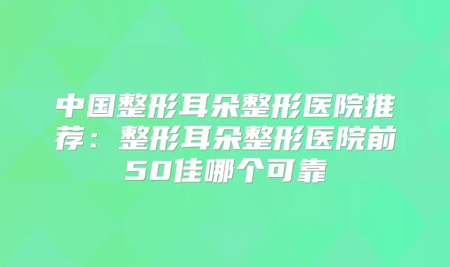 中国整形耳朵整形医院推荐：整形耳朵整形医院前50佳哪个可靠