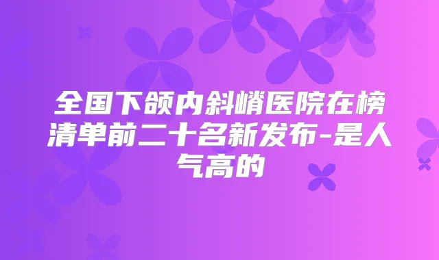 全国下颌内斜嵴医院在榜清单前二十名新发布-是人气高的