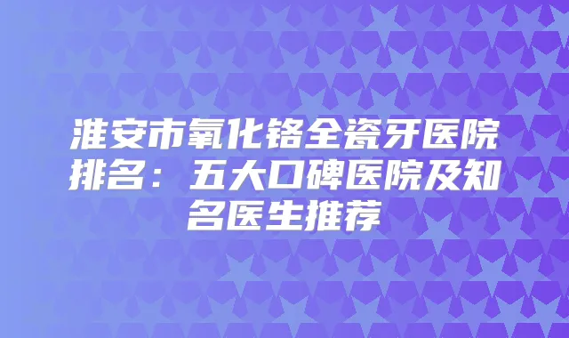 淮安市氧化铬全瓷牙医院排名:五大口碑医院及知名医生推荐