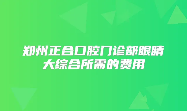 郑州正合口腔门诊部眼睛大综合所需的费用