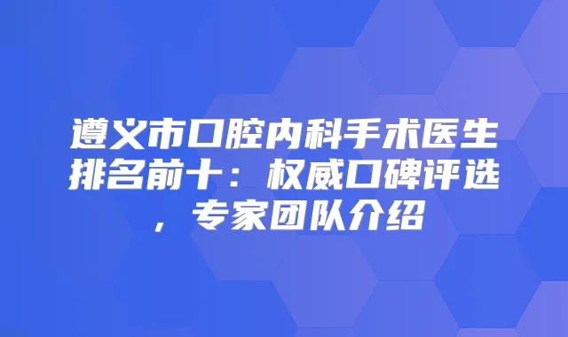 遵义市口腔内科手术医生排名前十:口碑评选,专家团队介绍