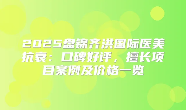 2025盘锦齐洪国际医美抗衰：口碑好评，擅长项目案例及价格一览